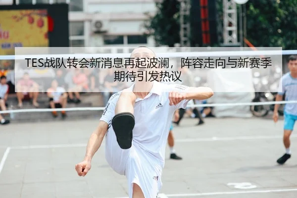 TES战队转会新消息再起波澜，阵容走向与新赛季期待引发热议